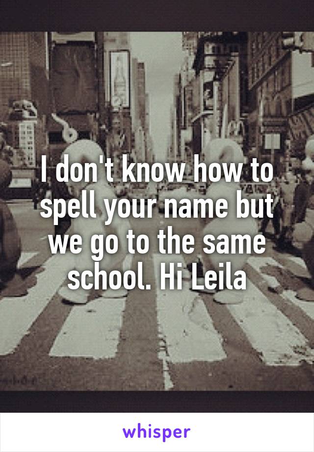 I don't know how to spell your name but we go to the same school. Hi Leila