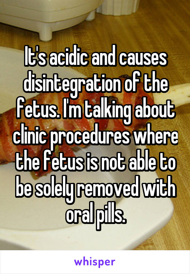 It's acidic and causes disintegration of the fetus. I'm talking about clinic procedures where the fetus is not able to be solely removed with oral pills.