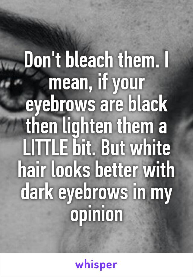 Don't bleach them. I mean, if your eyebrows are black then lighten them a LITTLE bit. But white hair looks better with dark eyebrows in my opinion