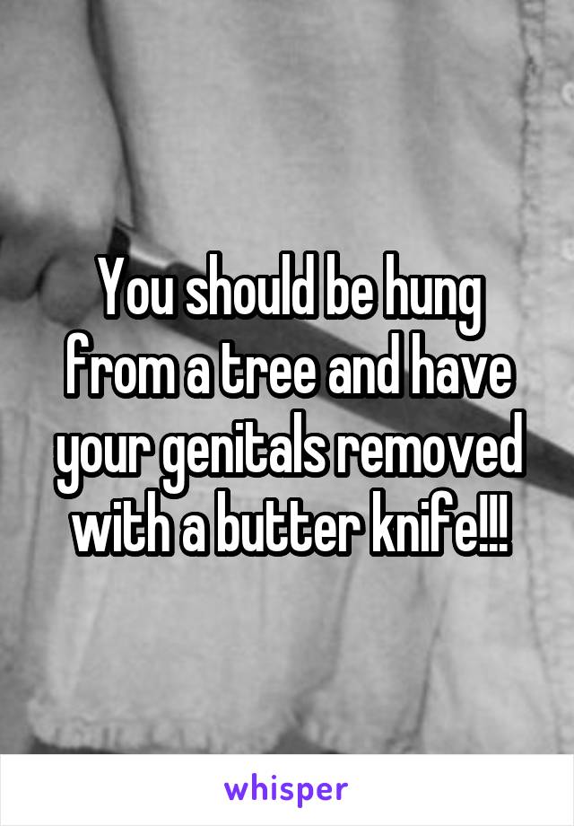 You should be hung from a tree and have your genitals removed with a butter knife!!!