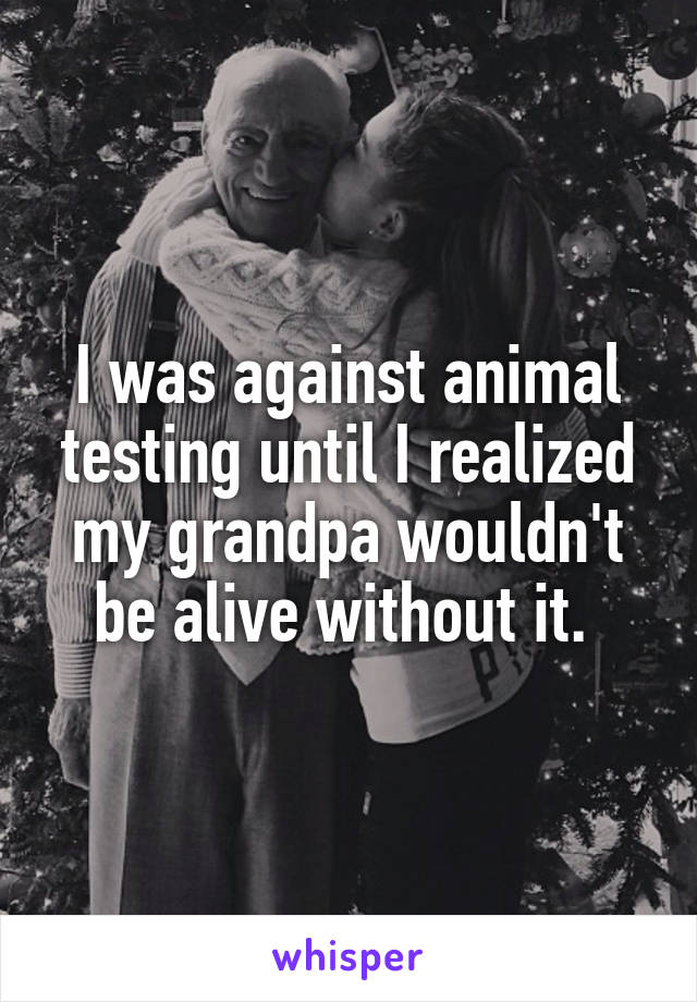 I was against animal testing until I realized my grandpa wouldn't be alive without it. 