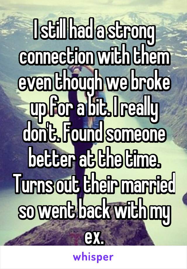 I still had a strong connection with them even though we broke up for a bit. I really don't. Found someone better at the time. Turns out their married so went back with my ex.