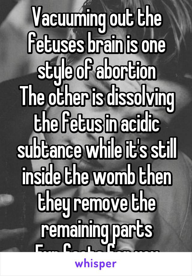 Vacuuming out the fetuses brain is one style of abortion
The other is dissolving the fetus in acidic subtance while it's still inside the womb then they remove the remaining parts
Fun facts for you