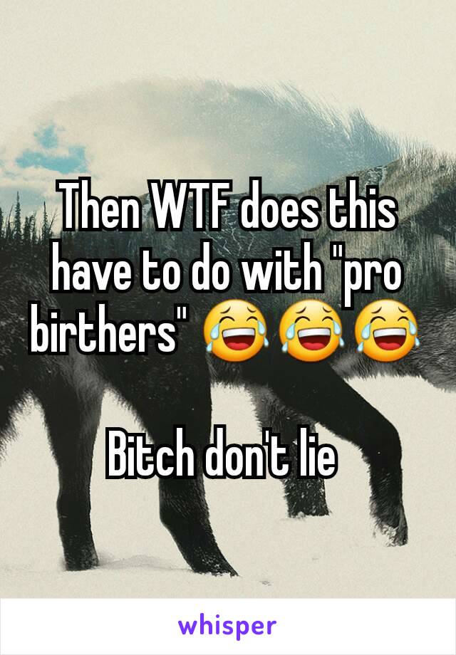 Then WTF does this have to do with "pro birthers" 😂😂😂

Bitch don't lie 