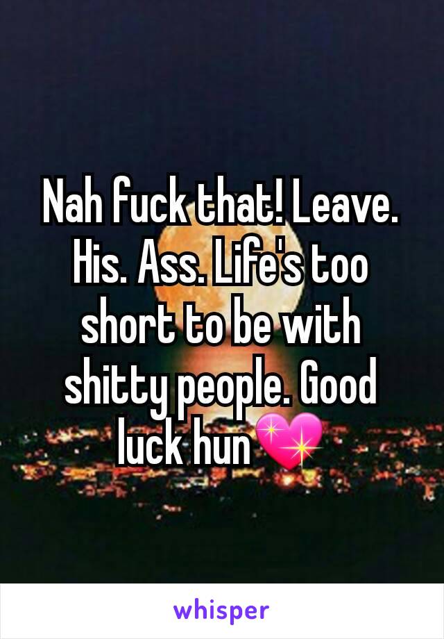 Nah fuck that! Leave. His. Ass. Life's too short to be with shitty people. Good luck hun💖