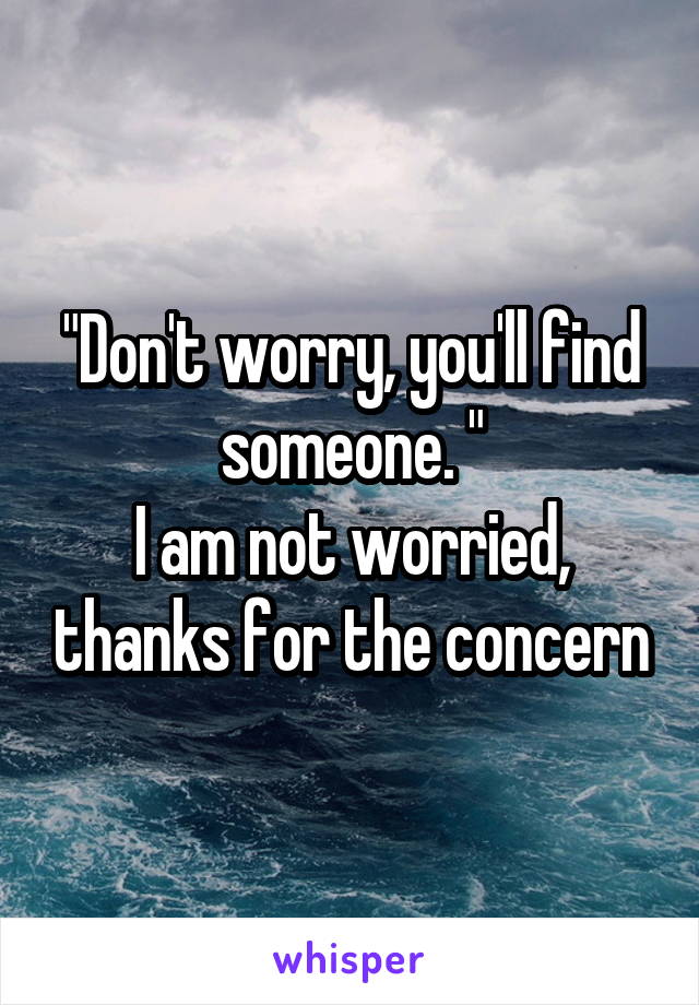 "Don't worry, you'll find someone. "
I am not worried, thanks for the concern