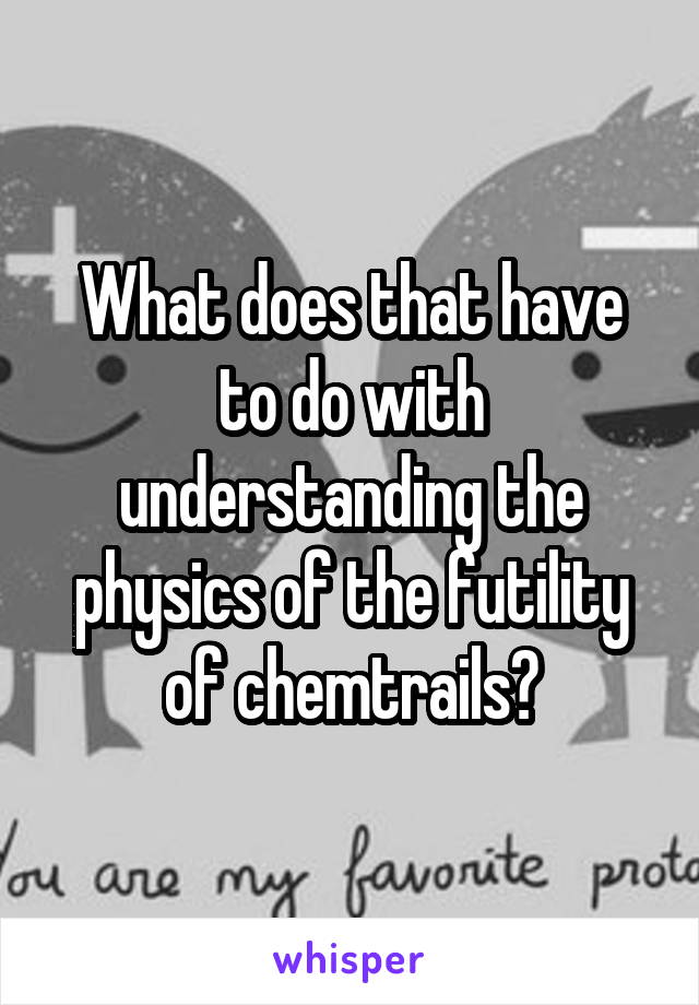 What does that have to do with understanding the physics of the futility of chemtrails?