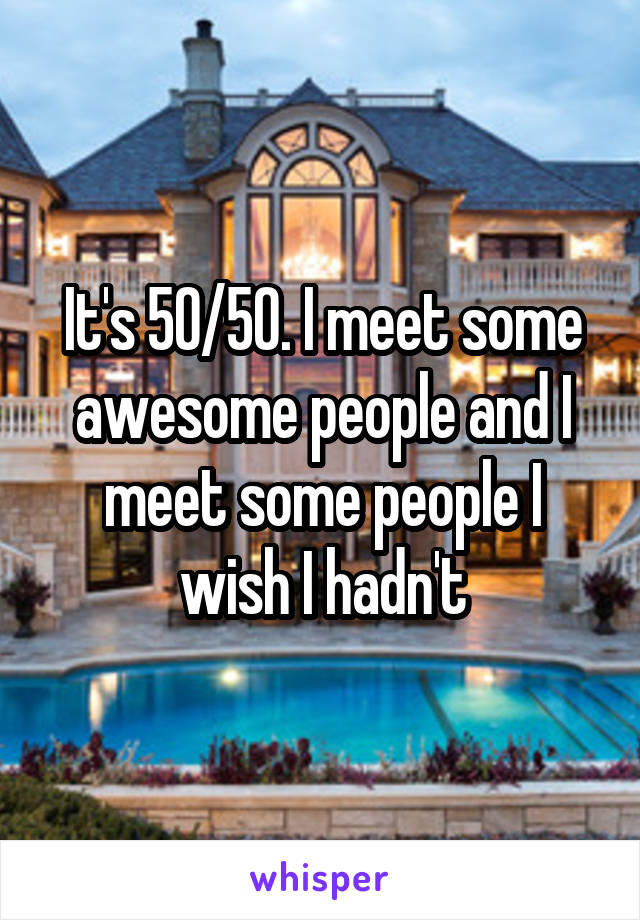 It's 50/50. I meet some awesome people and I meet some people I wish I hadn't