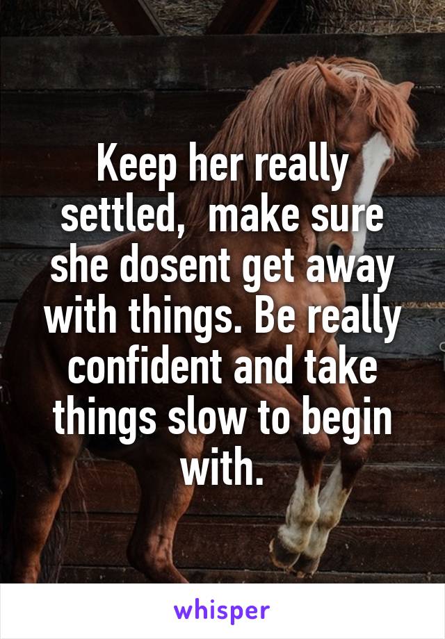 Keep her really settled,  make sure she dosent get away with things. Be really confident and take things slow to begin with.