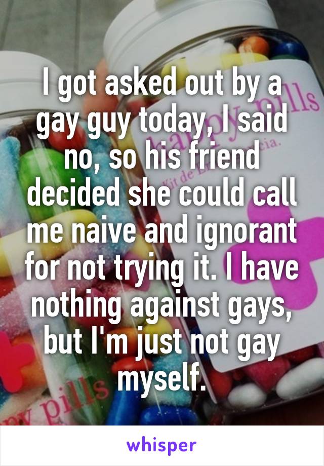 I got asked out by a gay guy today, I said no, so his friend decided she could call me naive and ignorant for not trying it. I have nothing against gays, but I'm just not gay myself.