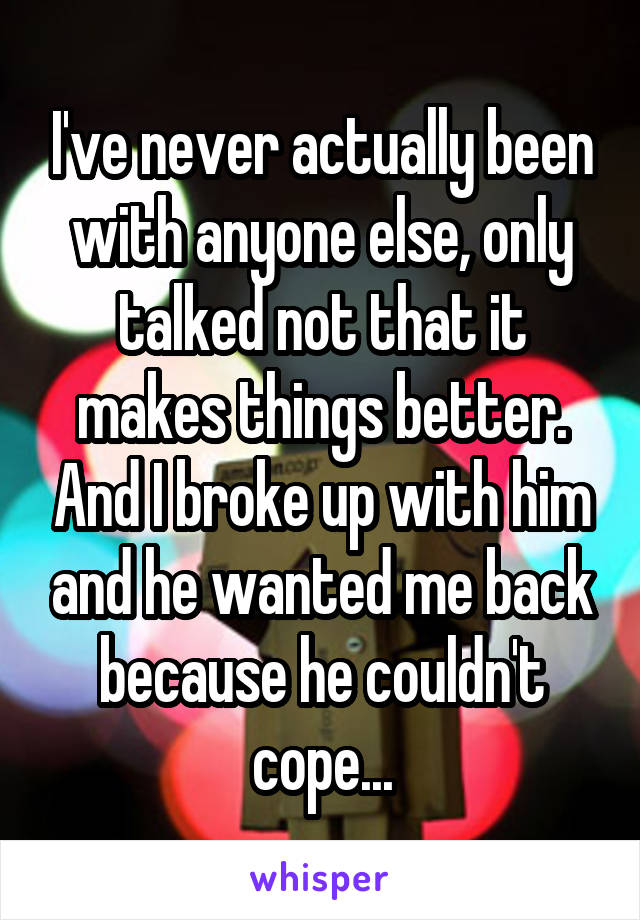 I've never actually been with anyone else, only talked not that it makes things better. And I broke up with him and he wanted me back because he couldn't cope...