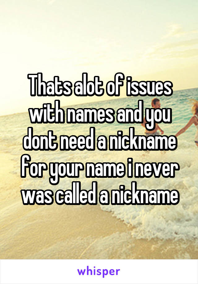 Thats alot of issues with names and you dont need a nickname for your name i never was called a nickname