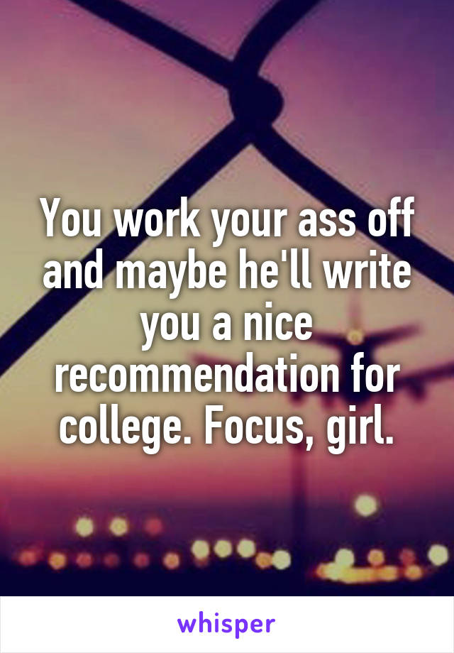 You work your ass off and maybe he'll write you a nice recommendation for college. Focus, girl.