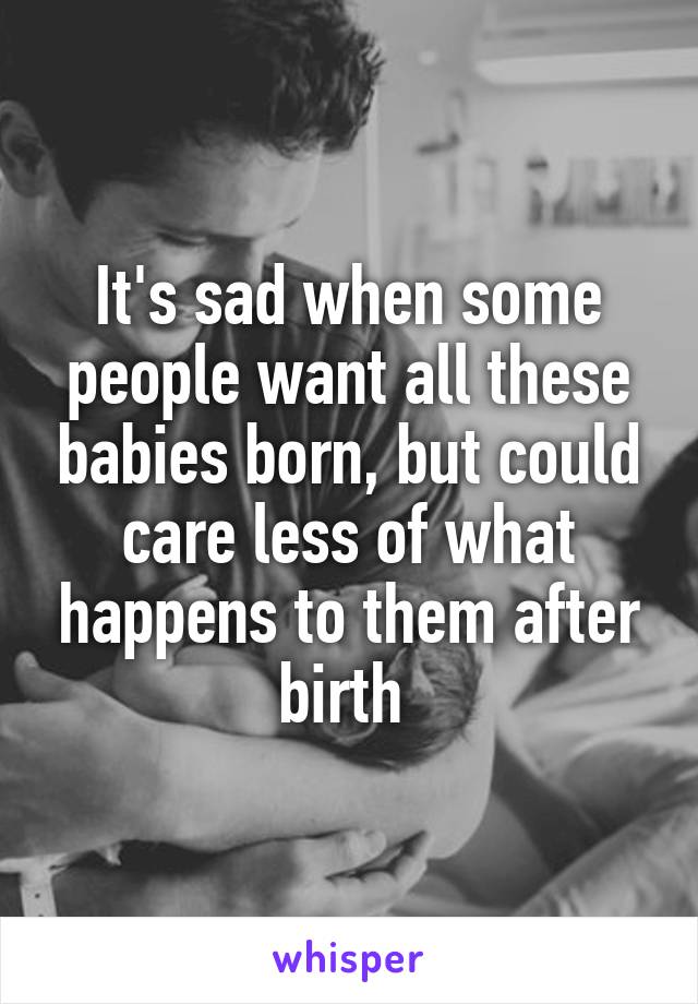 It's sad when some people want all these babies born, but could care less of what happens to them after birth 