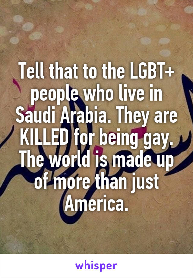 Tell that to the LGBT+ people who live in Saudi Arabia. They are KILLED for being gay. The world is made up of more than just America.