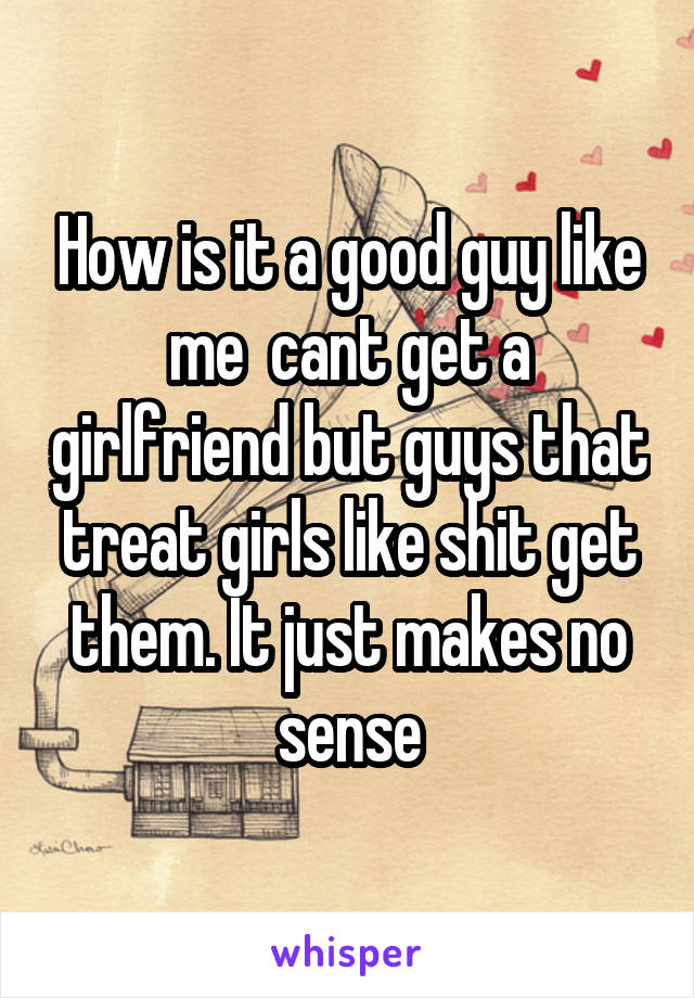 How is it a good guy like me  cant get a girlfriend but guys that treat girls like shit get them. It just makes no sense