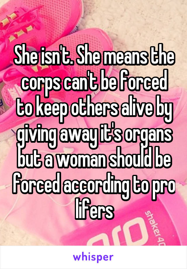 She isn't. She means the corps can't be forced to keep others alive by giving away it's organs but a woman should be forced according to pro lifers