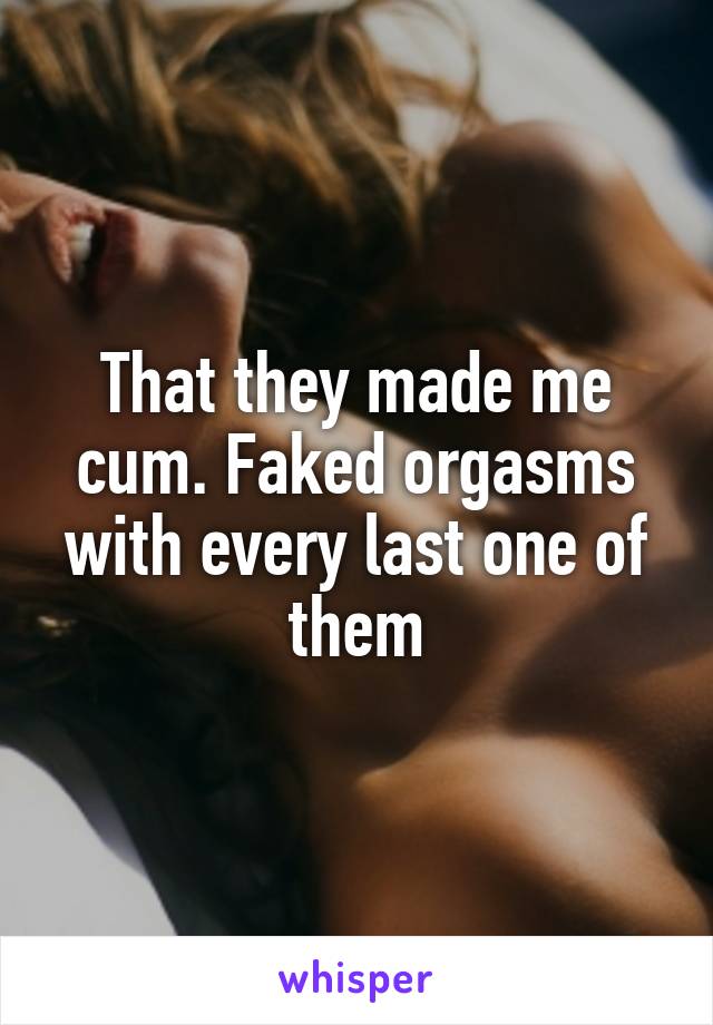 That they made me cum. Faked orgasms with every last one of them