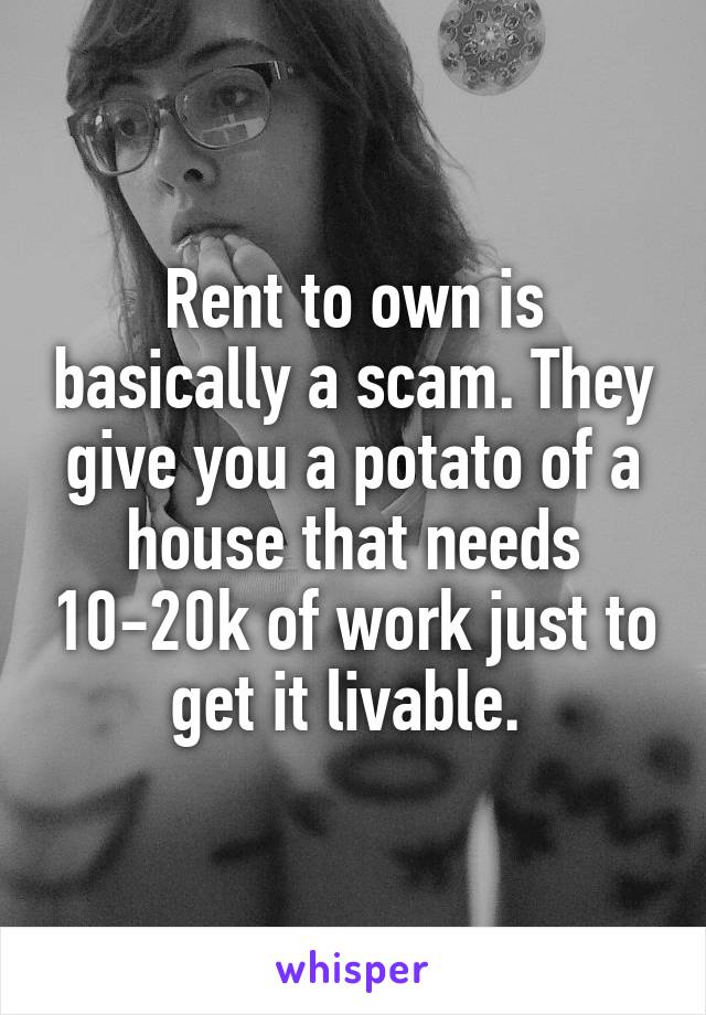 Rent to own is basically a scam. They give you a potato of a house that needs 10-20k of work just to get it livable. 