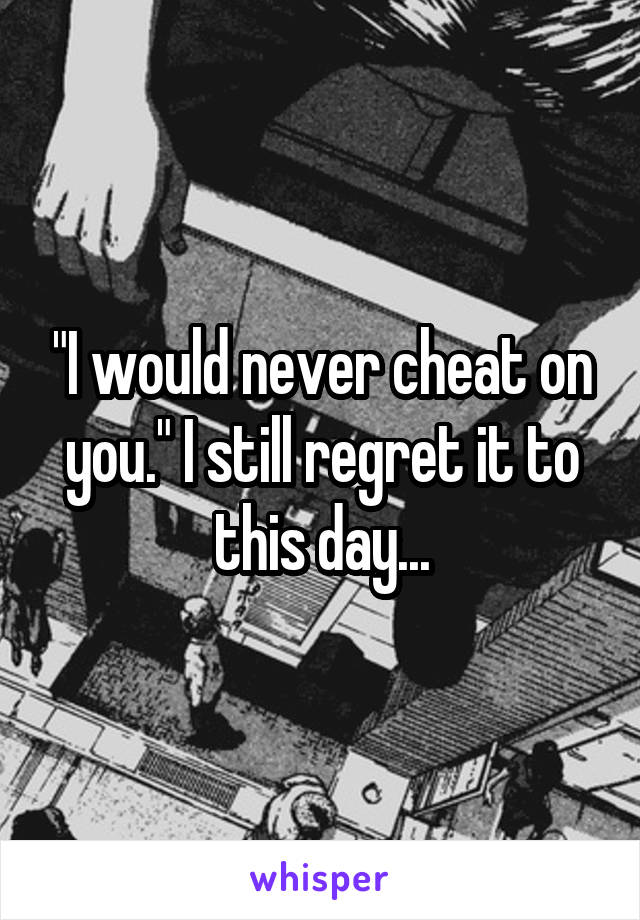 "I would never cheat on you." I still regret it to this day...