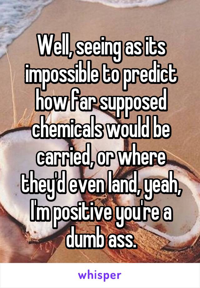 Well, seeing as its impossible to predict how far supposed chemicals would be carried, or where they'd even land, yeah, I'm positive you're a dumb ass.