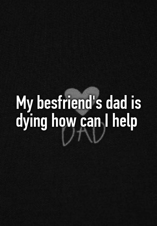 My besfriend's dad is dying how can I help