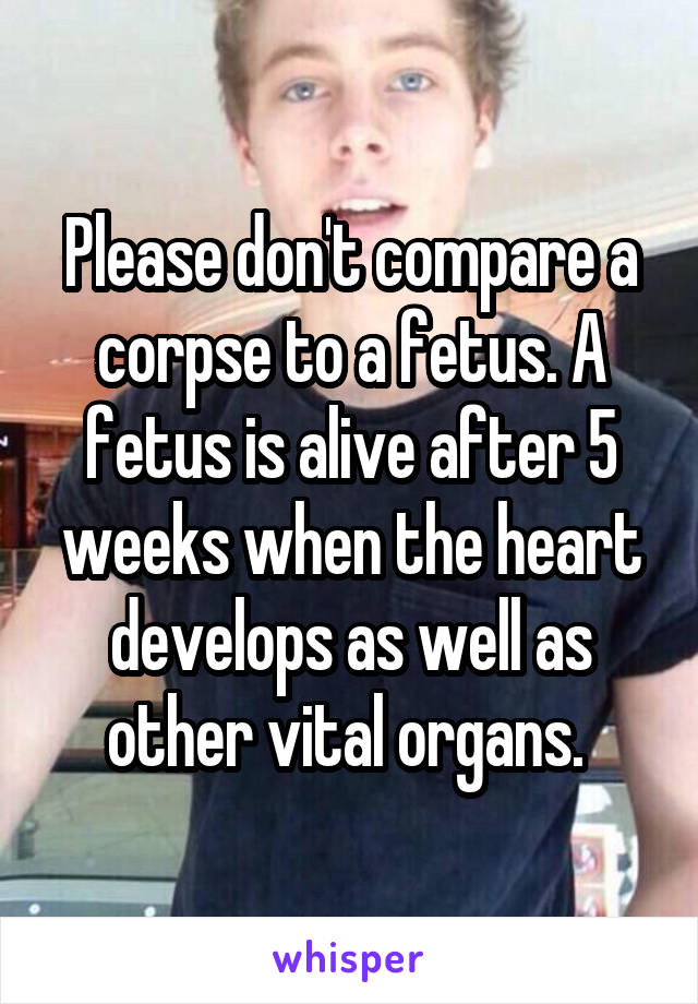 Please don't compare a corpse to a fetus. A fetus is alive after 5 weeks when the heart develops as well as other vital organs. 