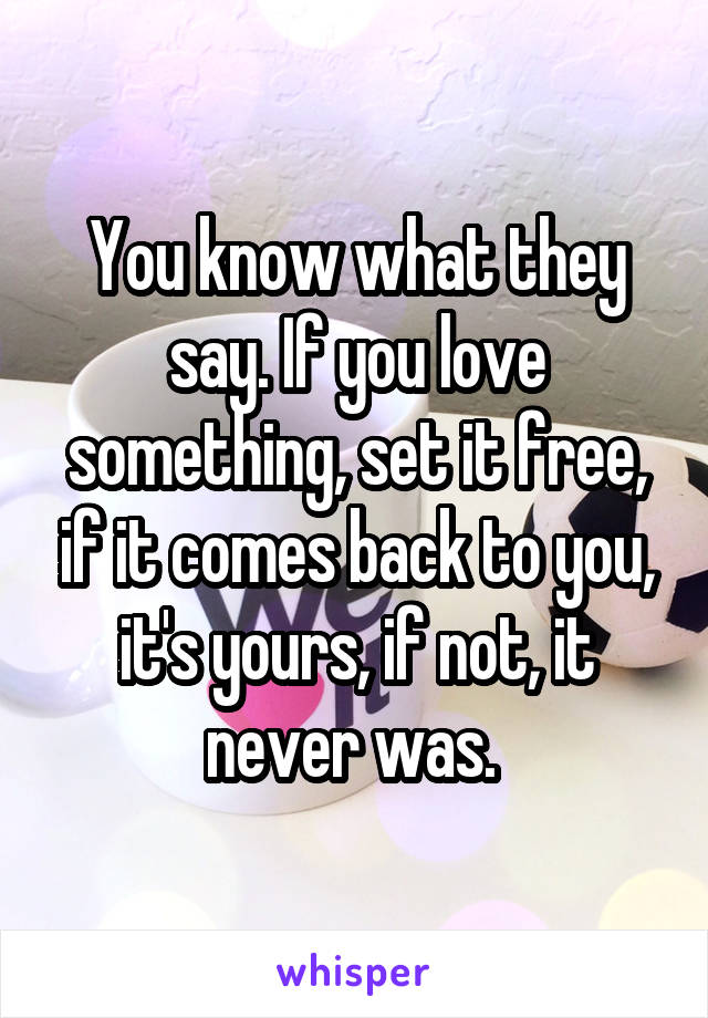 You know what they say. If you love something, set it free, if it comes back to you, it's yours, if not, it never was. 
