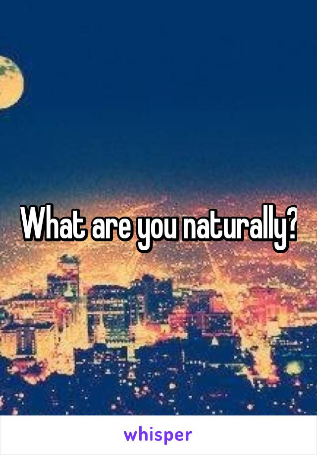 What are you naturally?