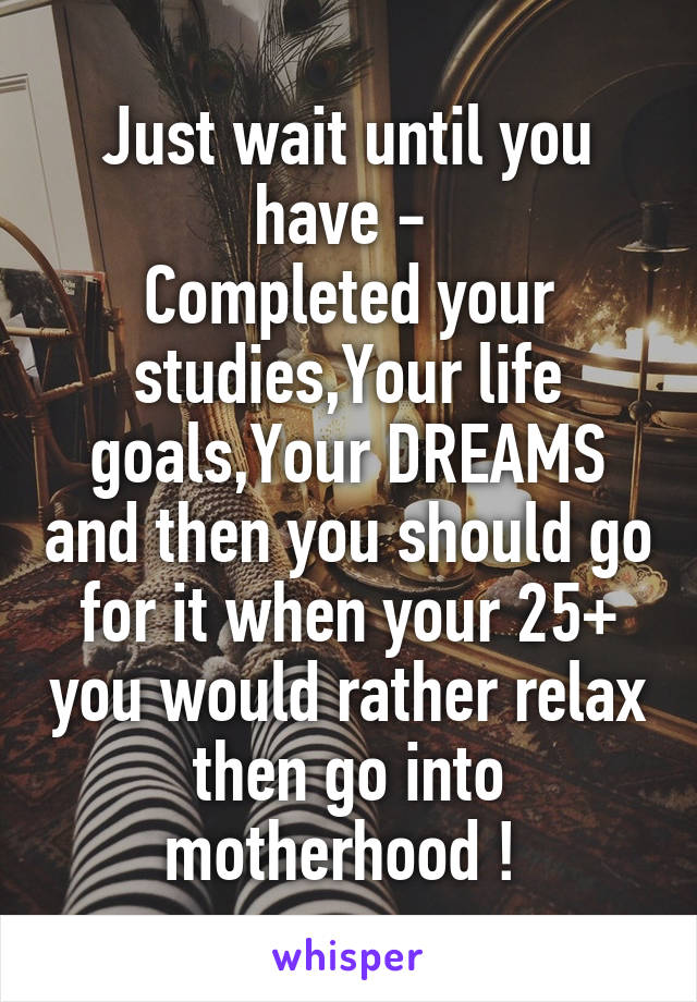 Just wait until you have - 
Completed your studies,Your life goals,Your DREAMS and then you should go for it when your 25+ you would rather relax then go into motherhood ! 