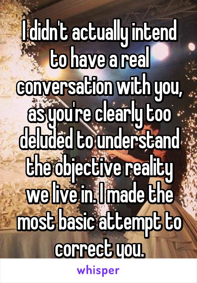 I didn't actually intend to have a real conversation with you, as you're clearly too deluded to understand the objective reality we live in. I made the most basic attempt to correct you.