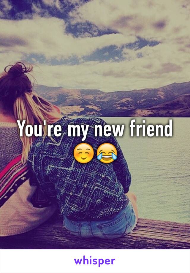 You're my new friend ☺️😂