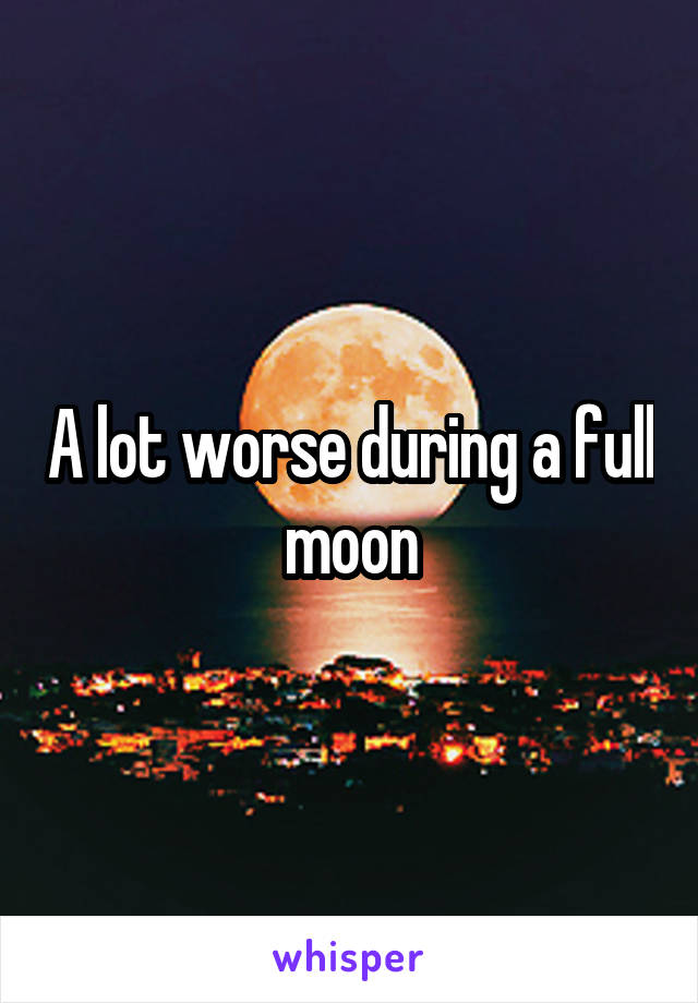 A lot worse during a full moon