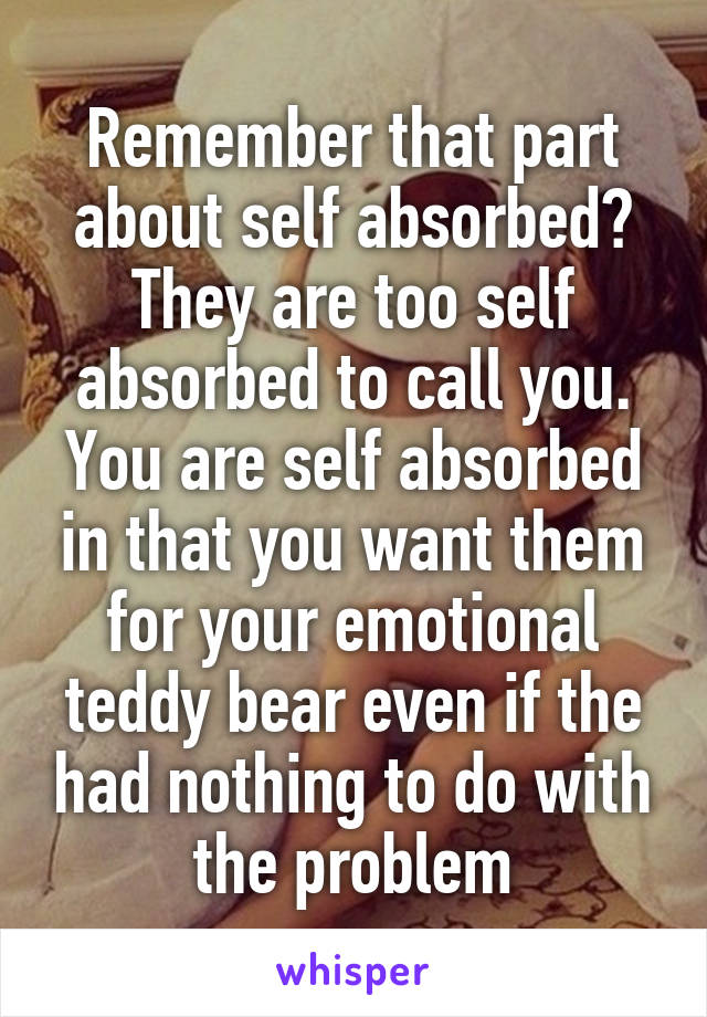 Remember that part about self absorbed? They are too self absorbed to call you. You are self absorbed in that you want them for your emotional teddy bear even if the had nothing to do with the problem