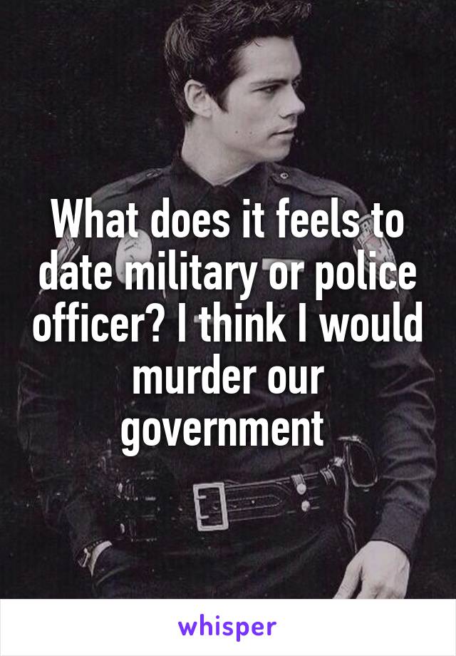 What does it feels to date military or police officer? I think I would murder our government 