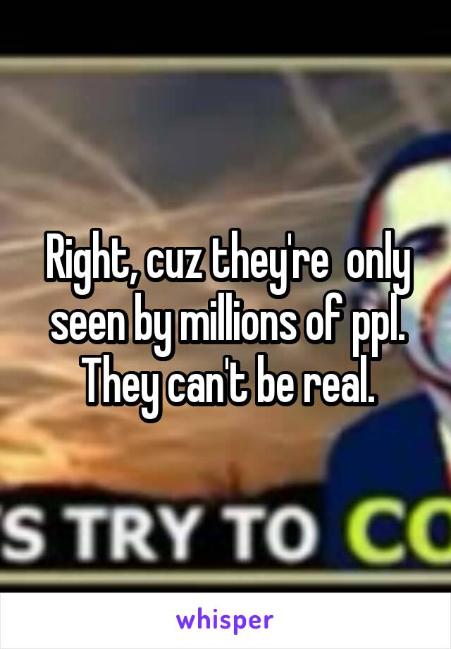 Right, cuz they're  only seen by millions of ppl.
They can't be real.