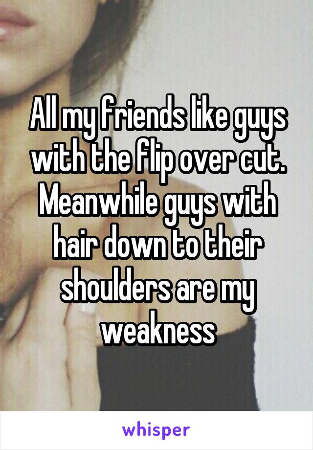 All my friends like guys with the flip over cut. Meanwhile guys with hair down to their shoulders are my weakness