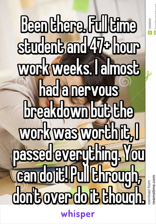 Been there. Full time student and 47+ hour work weeks. I almost had a nervous breakdown but the work was worth it, I passed everything. You can do it! Pull through, don't over do it though.