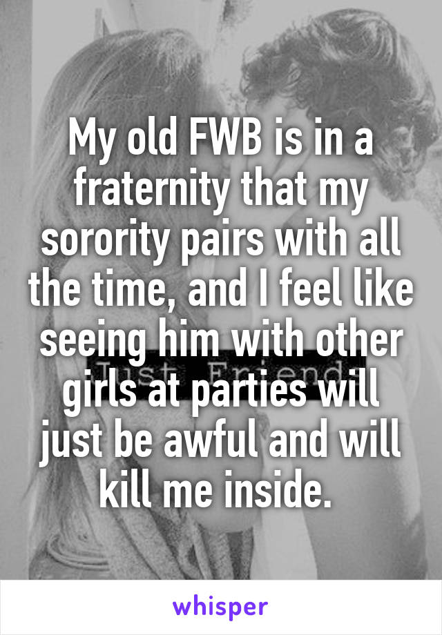 My old FWB is in a fraternity that my sorority pairs with all the time, and I feel like seeing him with other girls at parties will just be awful and will kill me inside. 