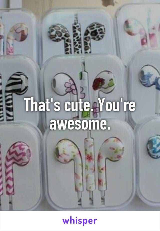 That's cute. You're awesome.