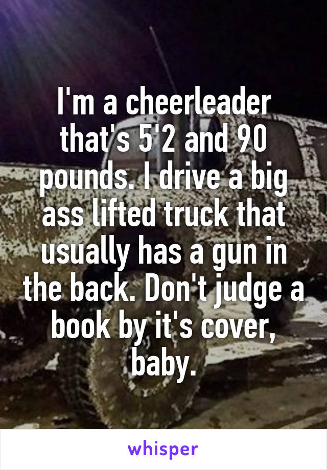 I'm a cheerleader that's 5'2 and 90 pounds. I drive a big ass lifted truck that usually has a gun in the back. Don't judge a book by it's cover, baby.