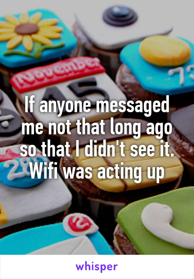 If anyone messaged me not that long ago so that I didn't see it. Wifi was acting up