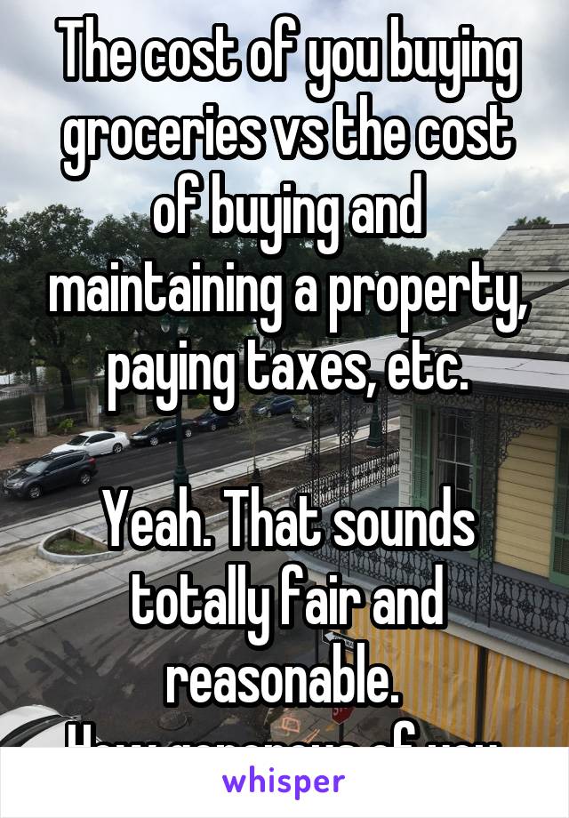 The cost of you buying groceries vs the cost of buying and maintaining a property, paying taxes, etc.

Yeah. That sounds totally fair and reasonable. 
How generous of you.