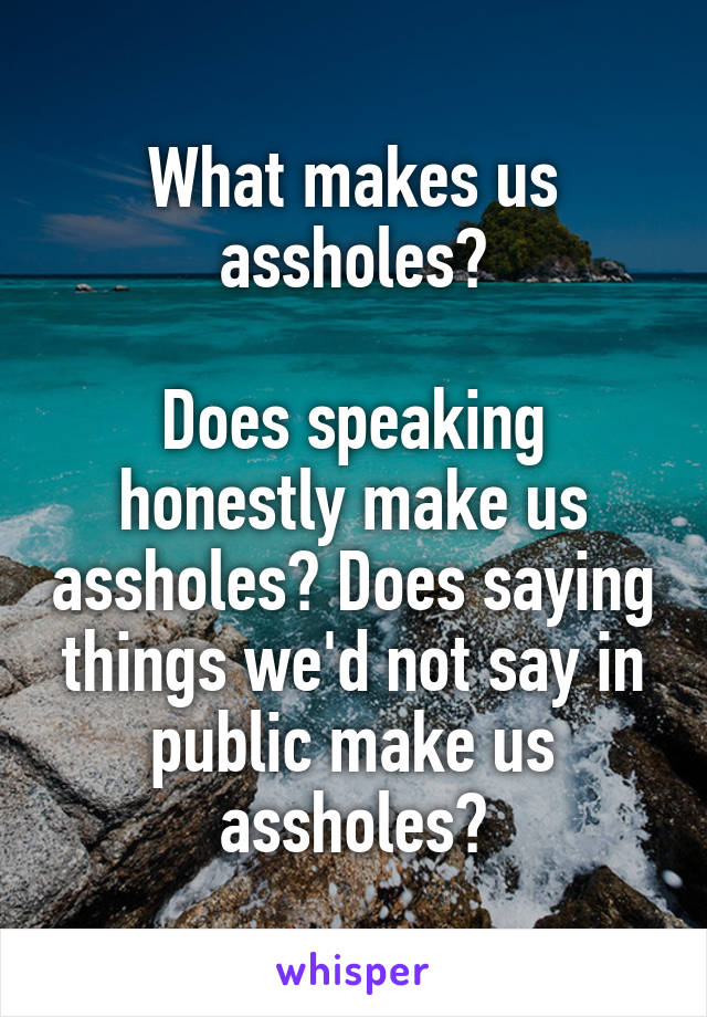 What makes us assholes?

Does speaking honestly make us assholes? Does saying things we'd not say in public make us assholes?