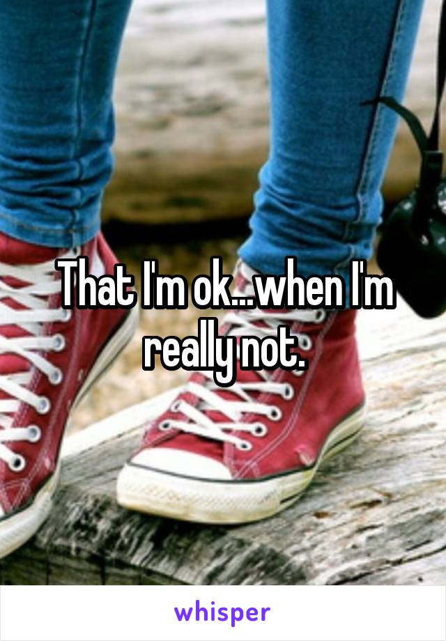 That I'm ok...when I'm really not.