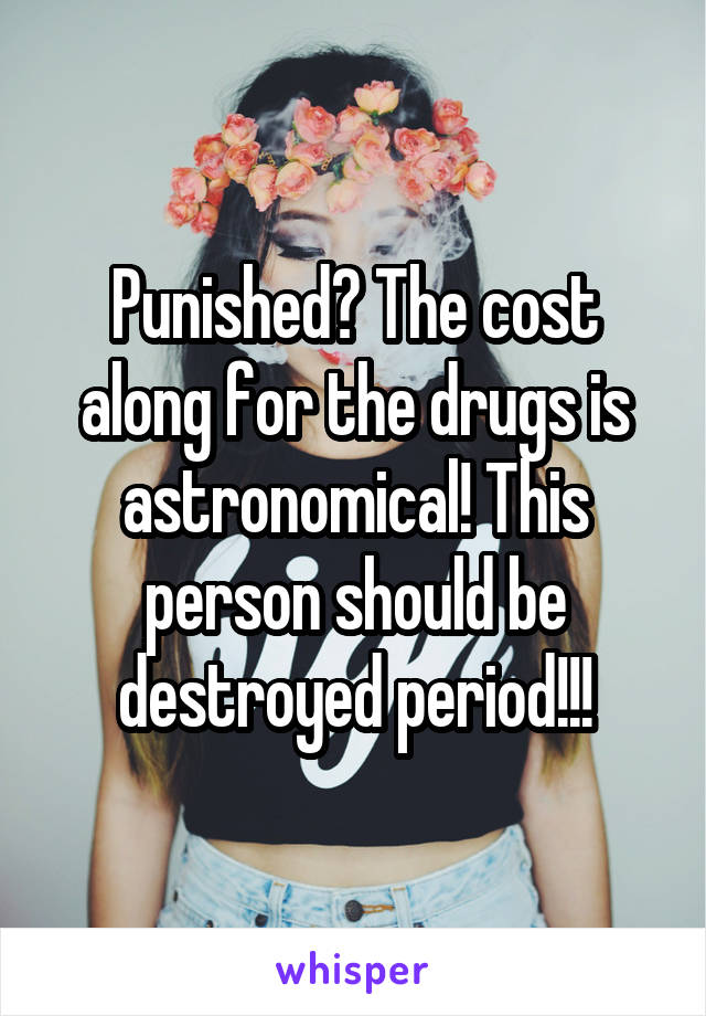 Punished? The cost along for the drugs is astronomical! This person should be destroyed period!!!