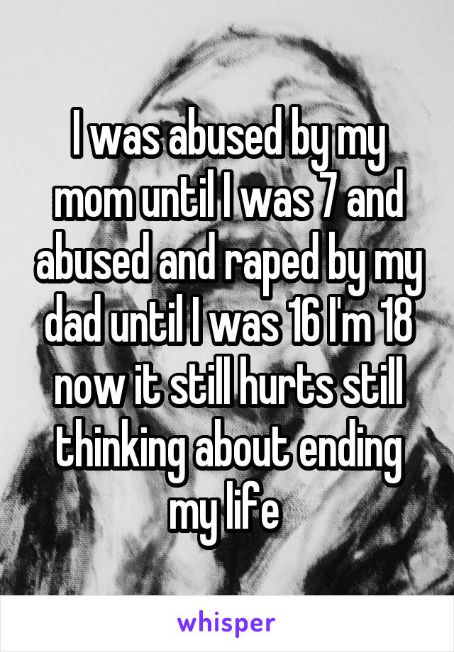I was abused by my mom until I was 7 and abused and raped by my dad until I was 16 I'm 18 now it still hurts still thinking about ending my life 
