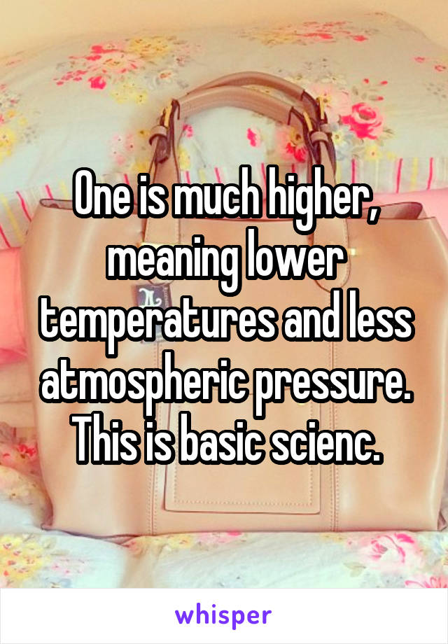 One is much higher, meaning lower temperatures and less atmospheric pressure.
This is basic scienc.