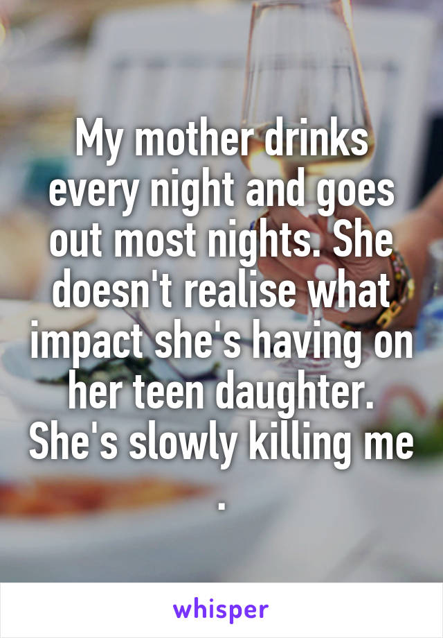 My mother drinks every night and goes out most nights. She doesn't realise what impact she's having on her teen daughter. She's slowly killing me .