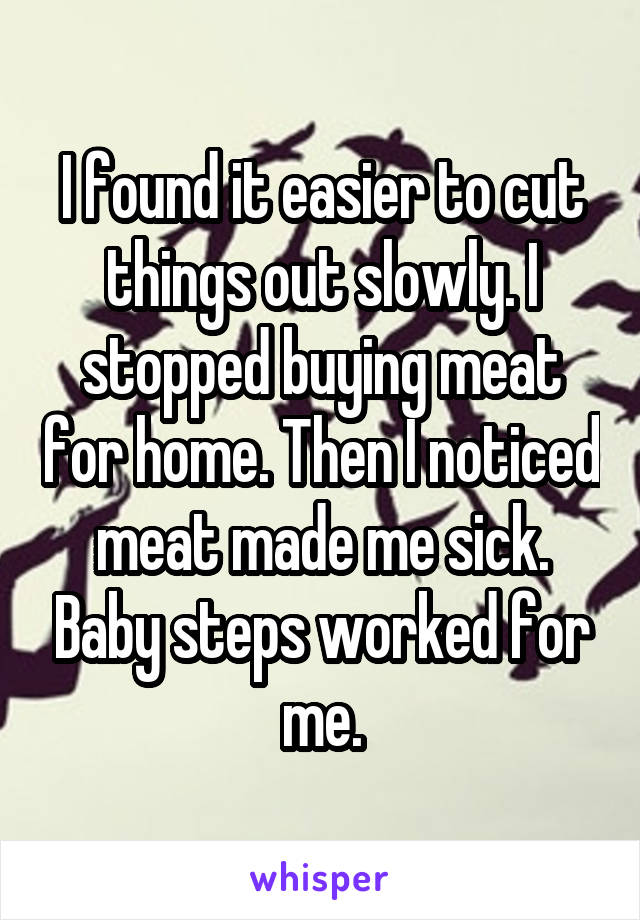 I found it easier to cut things out slowly. I stopped buying meat for home. Then I noticed meat made me sick. Baby steps worked for me.